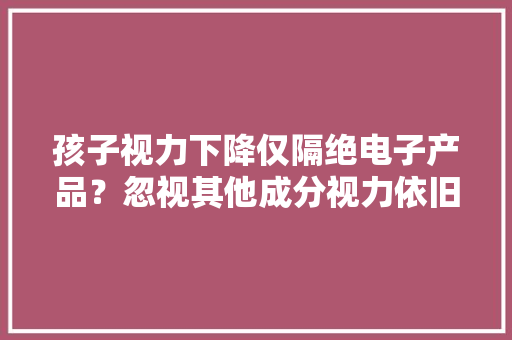 孩子视力下降仅隔绝电子产品？忽视其他成分视力依旧危险