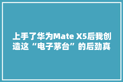 上手了华为Mate X5后我创造这“电子茅台”的后劲真大年夜