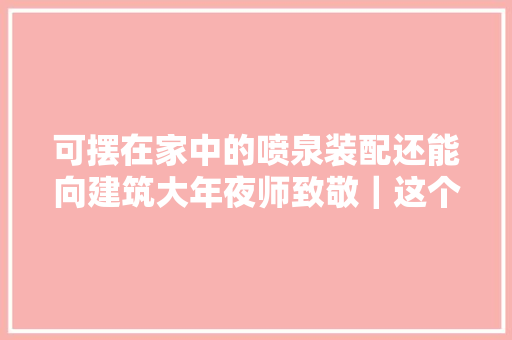 可摆在家中的喷泉装配还能向建筑大年夜师致敬｜这个设计了不起
