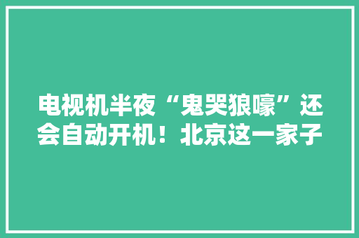 电视机半夜“鬼哭狼嚎”还会自动开机！北京这一家子被吓坏了