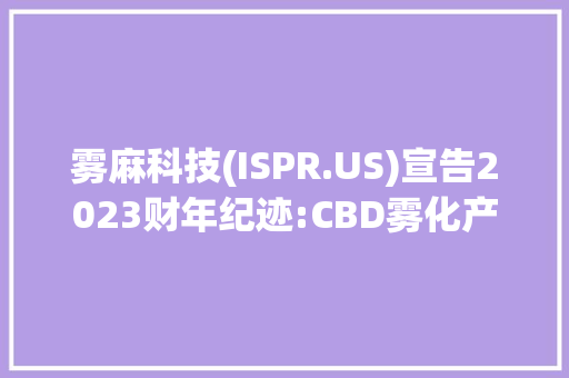 雾麻科技(ISPR.US)宣告2023财年纪迹:CBD雾化产品收入增长100.4%达4000万美元