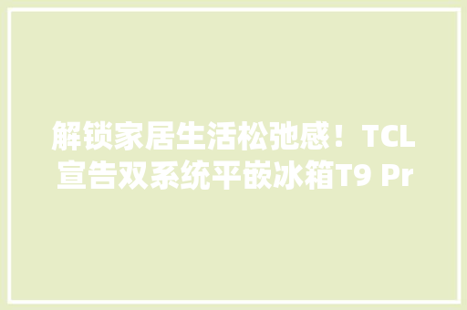 解锁家居生活松弛感！TCL宣告双系统平嵌冰箱T9 Pro