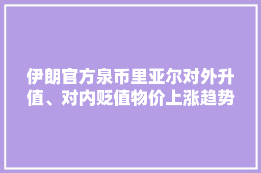 伊朗官方泉币里亚尔对外升值、对内贬值物价上涨趋势明显