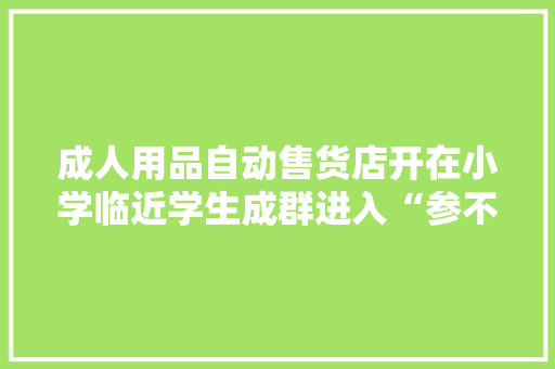 成人用品自动售货店开在小学临近学生成群进入“参不雅观”引质疑当地市场监管：雇主已清空货色拆除门头搬离