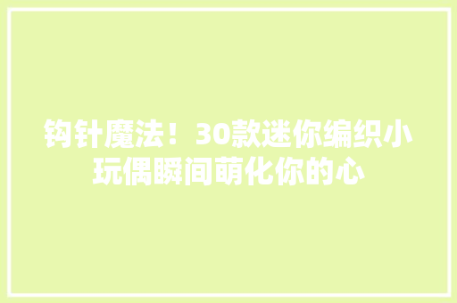 钩针魔法！30款迷你编织小玩偶瞬间萌化你的心