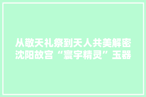 从敬天礼祭到天人共美解密沈阳故宫“寰宇精灵”玉器展