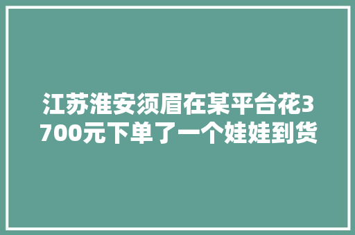 江苏淮安须眉在某平台花3700元下单了一个娃娃到货两天之