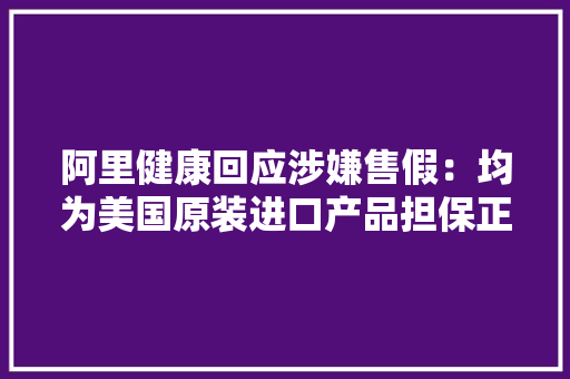 阿里健康回应涉嫌售假：均为美国原装进口产品担保正规性合法性