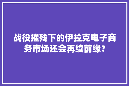 战役摧残下的伊拉克电子商务市场还会再续前缘？