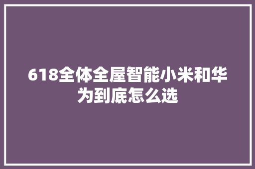 618全体全屋智能小米和华为到底怎么选