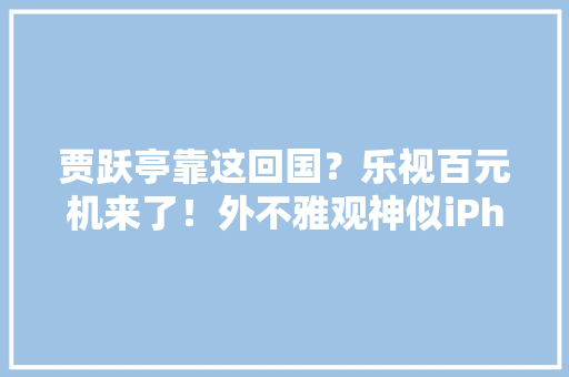 贾跃亭靠这回国？乐视百元机来了！外不雅观神似iPhone