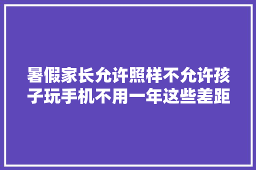暑假家长允许照样不允许孩子玩手机不用一年这些差距越来越大年夜