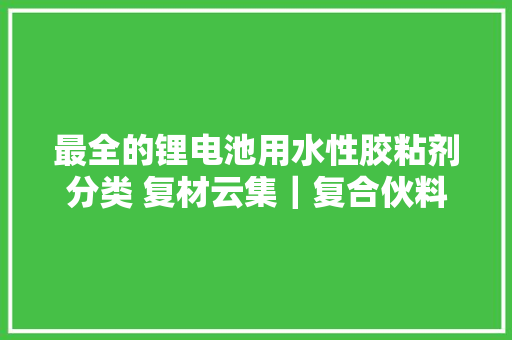 最全的锂电池用水性胶粘剂分类 复材云集｜复合伙料