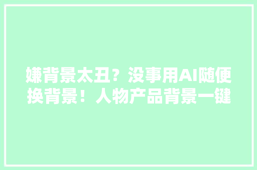 嫌背景太丑？没事用AI随便换背景！人物产品背景一键换！