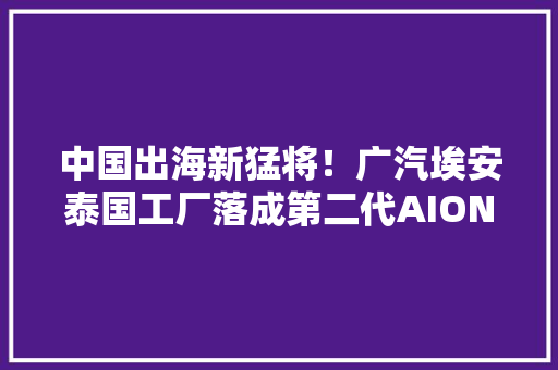 中国出海新猛将！广汽埃安泰国工厂落成第二代AION V也来了！
