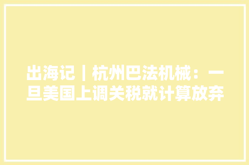 出海记｜杭州巴法机械：一旦美国上调关税就计算放弃美市场