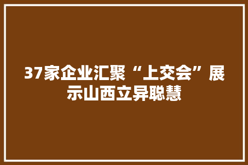 37家企业汇聚“上交会”展示山西立异聪慧