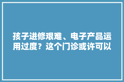 孩子进修艰难、电子产品运用过度？这个门诊或许可以帮你