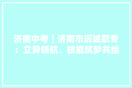 济南中考｜济南市历城职专：立异领航、技能筑梦共绘职教新蓝图