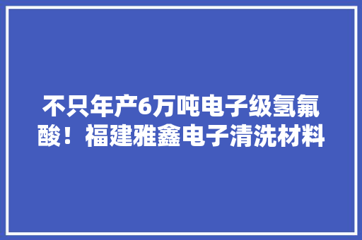 不只年产6万吨电子级氢氟酸！福建雅鑫电子清洗材料项目开工