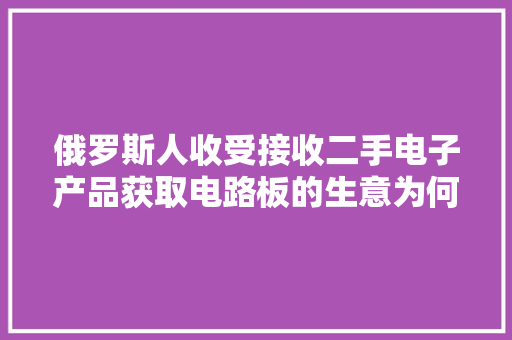 俄罗斯人收受接收二手电子产品获取电路板的生意为何异常火爆？