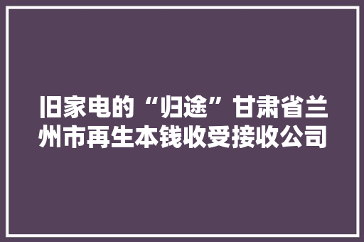 旧家电的“归途”甘肃省兰州市再生本钱收受接收公司积极探索废旧家电收受接收换新体系培植
