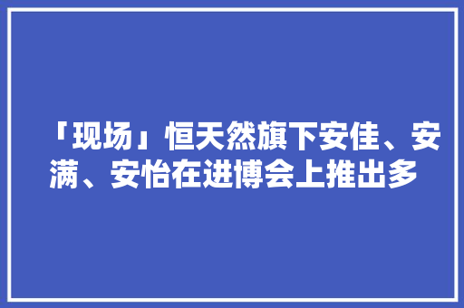 「现场」恒天然旗下安佳、安满、安怡在进博会上推出多款新品
