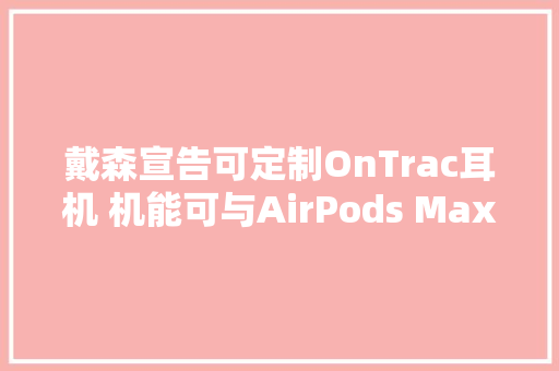 戴森宣告可定制OnTrac耳机 机能可与AirPods Max相媲美 电池续航时间长达55小时