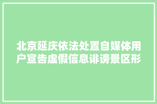 北京延庆依法处置自媒体用户宣告虚假信息诽谤景区形象事宜：两人被刑拘