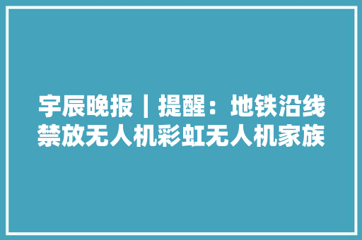 宇辰晚报｜提醒：地铁沿线禁放无人机彩虹无人机家族迎来新成员