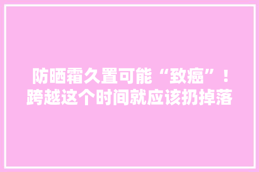 防晒霜久置可能“致癌”！跨越这个时间就应该扔掉落