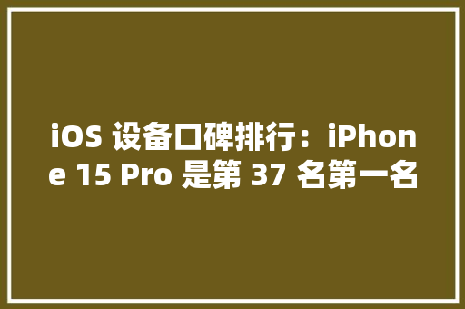 iOS 设备口碑排行：iPhone 15 Pro 是第 37 名第一名出乎猜想
