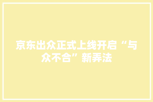 京东出众正式上线开启“与众不合”新弄法