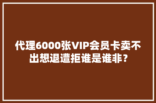 代理6000张VIP会员卡卖不出想退遭拒谁是谁非？