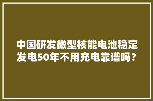 中国研发微型核能电池稳定发电50年不用充电靠谱吗？