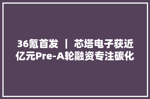 36氪首发 ｜ 芯塔电子获近亿元Pre-A轮融资专注碳化硅功率器件国产化