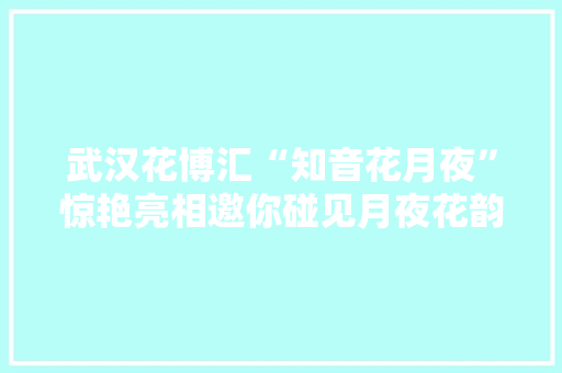 武汉花博汇“知音花月夜”惊艳亮相邀你碰见月夜花韵