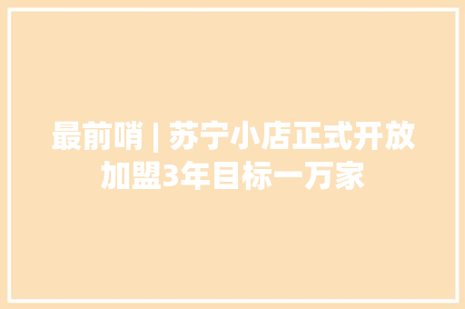 最前哨 | 苏宁小店正式开放加盟3年目标一万家