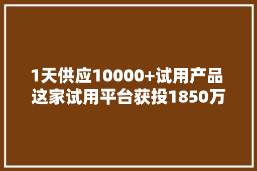1天供应10000+试用产品 这家试用平台获投1850万 用户超1500万