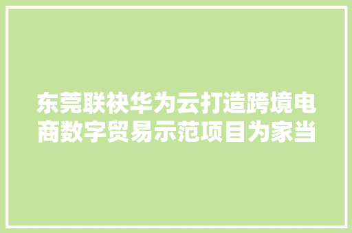 东莞联袂华为云打造跨境电商数字贸易示范项目为家当出海赋能