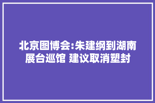 北京图博会:朱建纲到湖南展台巡馆 建议取消塑封