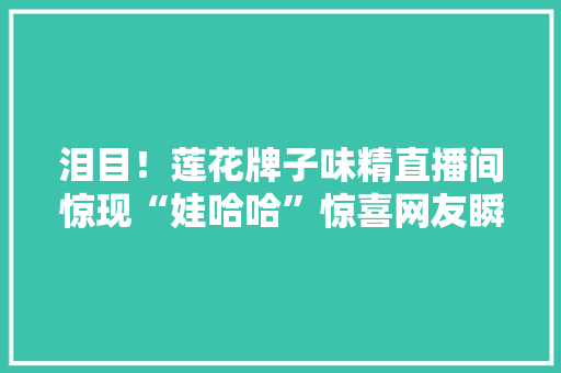 泪目！莲花牌子味精直播间惊现“娃哈哈”惊喜网友瞬间泪奔！