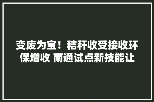 变废为宝！秸秆收受接收环保增收 南通试点新技能让“闹心货”展现新价值