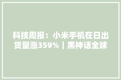 科技周报：小米手机在日出货量涨359%｜黑神话全球销量第四｜