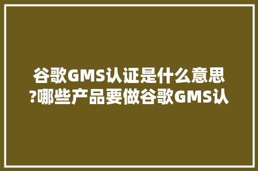 谷歌GMS认证是什么意思?哪些产品要做谷歌GMS认证?