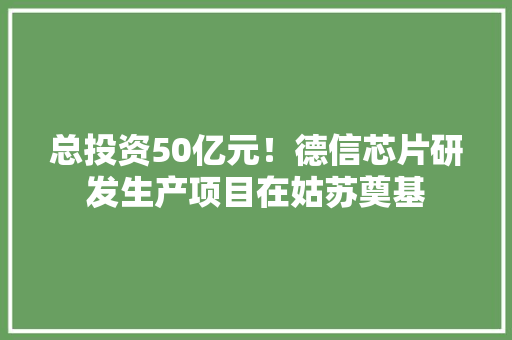总投资50亿元！德信芯片研发生产项目在姑苏奠基