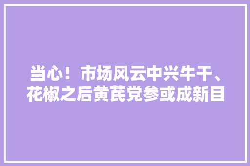 当心！市场风云中兴牛干、花椒之后黄芪党参或成新目标
