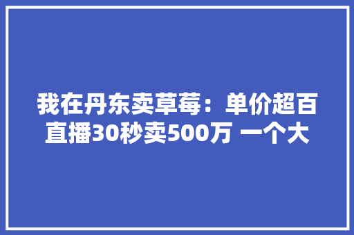 我在丹东卖草莓：单价超百直播30秒卖500万 一个大年夜爆款竟能撑起百亿产值
