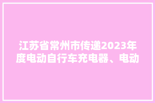江苏省常州市传递2023年度电动自行车充电器、电动自行车用锂离子电池产品质量监督抽查结果