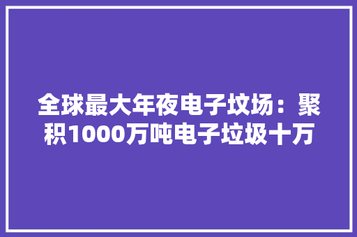 全球最大年夜电子坟场：聚积1000万吨电子垃圾十万人手工拆解
